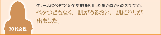 クリームはベタつくのであまり使用した事がなかったのですが、ベタつきもなく、肌がうるおい、肌にハリが出ました。