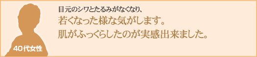 目元のシワとたるみがなくなり、若くなった様な気がします。肌がふっくらしたのが実感出来ました。