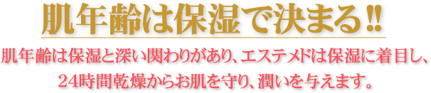 肌年齢は保湿で決まる!! 肌年齢は保湿と深い関わりがあり、エステメドは保湿に着目し、24時間乾燥からお肌を守り、潤いを与えます。