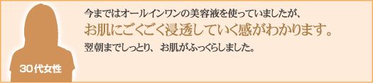 今まではオールインワンの美容液を使っていましたが、お肌にごくごく浸透していく感がわかります。翌朝までしっとり、お肌がふっくらしました。
