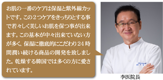お肌の一番のケアは保湿と紫外線カットです。この2つケアをきっちりとする事で若々しく美しいお肌を保つ事が出来ます。この基本が中々出来ていない方が多く、保湿に徹底的にこだわり24時間潤い続ける商品の開発を致しました。乾燥する韓国では多くの方に愛されています。